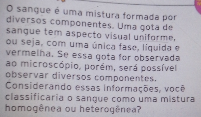 sangue é uma mistura formada por 
diversos componentes. Uma gota de 
sangue tem aspecto visual uniforme, 
ou seja, com uma única fase, líquida e 
vermelha. Se essa gota for observada 
ao microscópio, porém, será possível 
observar diversos componentes. 
Considerando essas informações, você 
classificaria o sangue como uma mistura 
homogênea ou heterogênea?