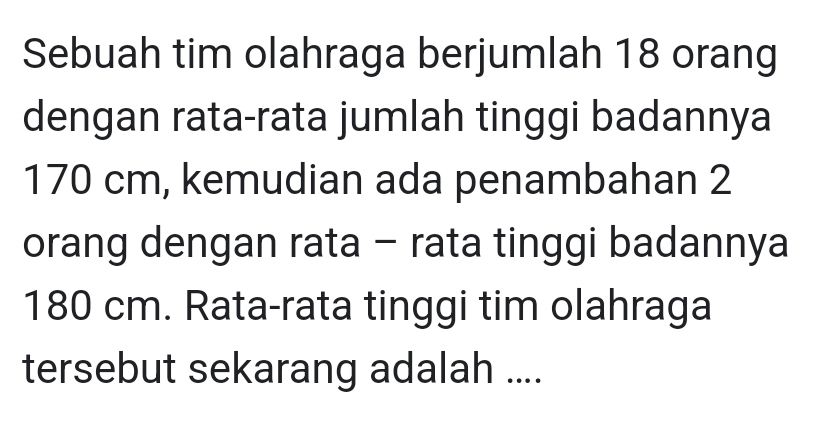 Sebuah tim olahraga berjumlah 18 orang 
dengan rata-rata jumlah tinggi badannya
170 cm, kemudian ada penambahan 2
orang dengan rata - rata tinggi badannya
180 cm. Rata-rata tinggi tim olahraga 
tersebut sekarang adalah ....