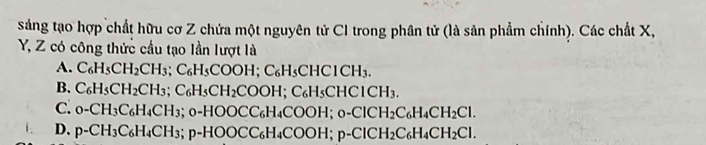 sáng tạo hợp chất hữu cơ Z chứa một nguyên tử CI trong phân tử (là sản phẩm chính). Các chất X,
Y, Z có công thức cầu tạo lần lượt là
A. C_6H_5CH_2CH_3; C_6H_5COOH; C_6H_5CHC1CH_3.
B. C_6H_5CH_2CH_3; C_6H_5CH_2COOH; C_6H_5CHCICH_3.
C. 0-CH_3C_6H_4CH_3; 0-HOOCC_6H_4COOH; 0-ClCH_2C_6H_4CH_2Cl.
D. p-CH_3C_6H_4CH_3; p-HOOCC_6H_4COOH; p-ClCH_2C_6H_4CH_2Cl.