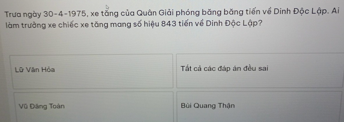 Trưa ngày 30 -4-1975, xe tằng của Quân Giải phóng băng băng tiến về Dinh Độc Lập. Ai
làm trưởng xe chiếc xe tăng mang số hiệu 843 tiến về Dinh Độc Lập?
Lữ Văn Hỏa Tất cả các đáp án đều sai
Vũ Đăng Toàn Bùi Quang Thận