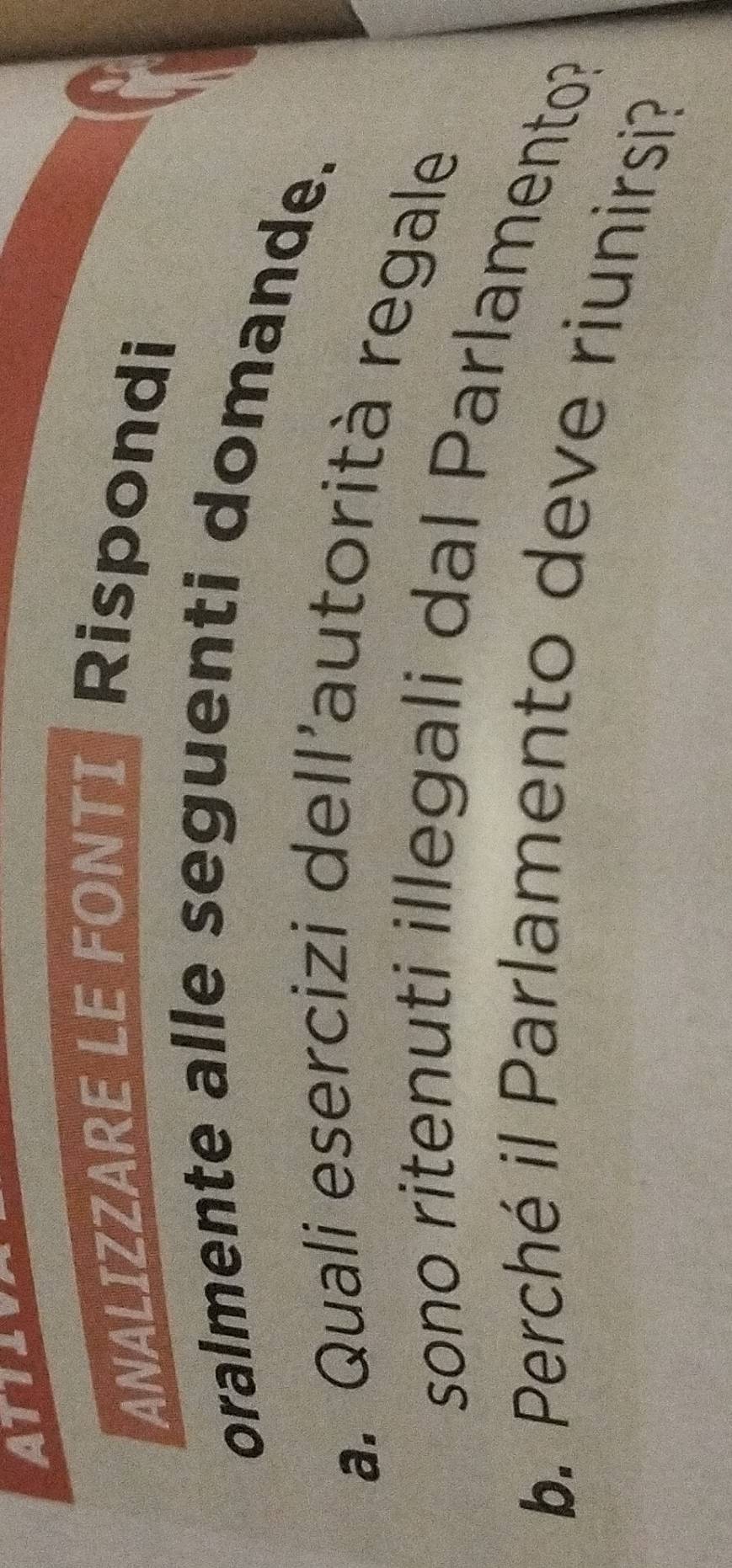 ATTLU 
ANALIZZARE LE FONTI Rispondi 
oralmente alle seguenti domande. 
a. Quali esercizi dell'autorità regale 
sono ritenuti illegali dal Parlamento? 
b. Perché il Parlamento deve riunirsi?