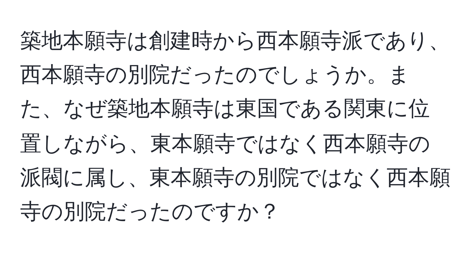 築地本願寺は創建時から西本願寺派であり、西本願寺の別院だったのでしょうか。また、なぜ築地本願寺は東国である関東に位置しながら、東本願寺ではなく西本願寺の派閥に属し、東本願寺の別院ではなく西本願寺の別院だったのですか？