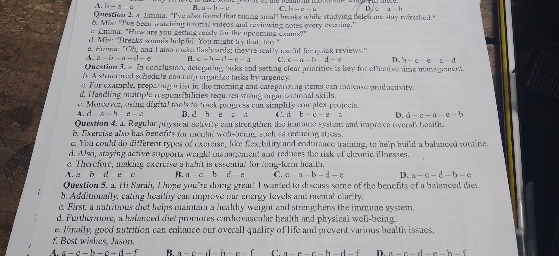 A. b-a-c
B. a-b-c C. b-c-a D. c-a-b
Question 2. a. Emma: "I've also found that taking small breaks while studying helps me stay refreshed."
b. Mia: "I've been watching tutorial videos and reviewing notes every evening."
c. Emma: "How are you getting ready for the upcoming exams?"
d. Mia: "Breaks sounds helpful. You might try that, too."
e. Emma: "( Oh. , and I also make flashcards; they're really useful for quick reviews."
A. c-b-a-d-e B. c-b-d-e-a C. c-a-b-d-e D. b-c-e-a-d
Question 3. a. In conclusion, delegating tasks and setting clear priorities is key for effective time management.
b. A structured schedule can help organize tasks by urgency.
c. For example, preparing a list in the morning and categorizing items can increase productivity.
d. Handling multiple responsibilities requires strong organizational skills.
e. Moreover, using digital tools to track progress can simplify complex projects.
A. d-a-b-e-c B. d-b-e-c-a C. d-b-c-e-a D. d-c-a-e-b
Question 4. a. Regular physical activity can strengthen the immune system and improve overall health.
b. Exercise also has benefits for mental well-being, such as reducing stress.
c. You could do different types of exercise, like flexibility and endurance training, to help build a balanced routine.
d. Also, staying active supports weight management and reduces the risk of chronic illnesses.
e. Therefore, making exercise a habit is essential for long-term health.
A. a-b-d-e-c B. a-c-b-d-e C. c-a-b-d-e D. a-c-d-b-e
Question 5. a. Hi Sarah, I hope you’re doing great! I wanted to discuss some of the benefits of a balanced diet.
b. Additionally, eating healthy can improve our energy levels and mental clarity.
c. First, a nutritious diet helps maintain a healthy weight and strengthens the immune system.
d. Furthermore, a balanced diet promotes cardiovascular health and physical well-being.
e. Finally, good nutrition can enhance our overall quality of life and prevent various health issues.
f. Best wishes, Jason.
A. a-c-b-e-d-f B. a-c-d-b-e-f C. a-e-c-b-d-f D. a-c-d-e-b-f