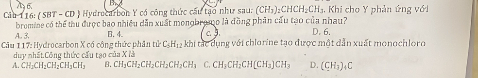 A 6.
B
Câu 116:  SBT - CD  Hydrocarbon Y có công thức cấu tạo như sau: (CH_3)_2CHCH_2CH_3. Khi cho Y phản ứng với
bromine có thể thu được bao nhiêu dẫn xuất monobromo là đồng phân cấu tạo của nhau?
A. 3. B. 4. c. 9. D. 6.
Câu 117: Hydrocarbon X có công thức phân tử C_5H_12 khi tác dụng với chlorine tạo được một dẫn xuất monochloro
duy nhất.Công thức cấu tạo của X là
A. CH_3CH_2CH_2CH_3CH_3 B. CH_3CH_2CH_2CH_2CH_2CH_3 C. CH_3CH_2CH(CH_3)CH_3 D. (CH_3)_4C