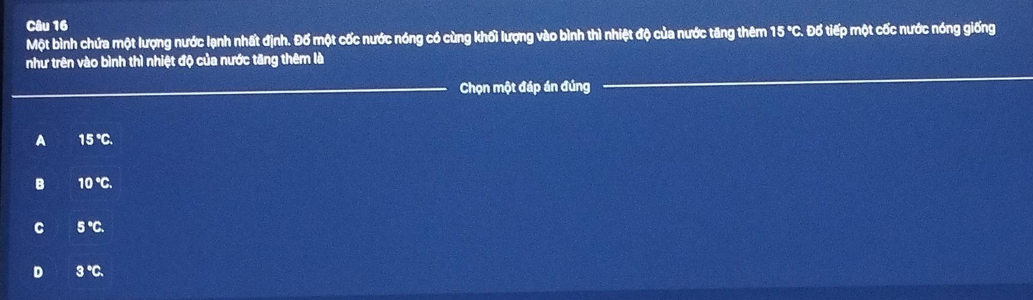 Một bình chứa một lượng nước lạnh nhất định. Đố một cốc nước nóng có cùng khối lượng vào bình thì nhiệt độ của nước tăng thêm 15 "C. Đổ tiếp một cốc nước nóng giống
như trên vào bình thì nhiệt độ của nước tăng thêm là
Chọn một đáp án đúng
A 15°C.
B 10°C.
C 5°C.
D 3°C.