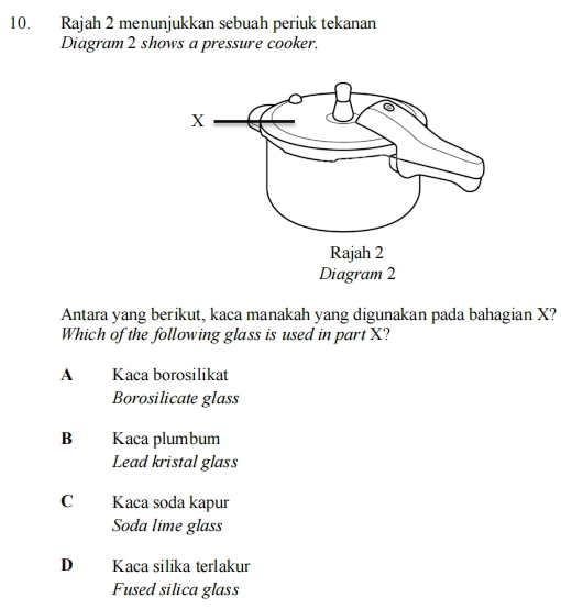 Rajah 2 menunjukkan sebuah periuk tekanan
Diagram 2 shows a pressure cooker.
Antara yang berikut, kaca manakah yang digunakan pada bahagian X?
Which of the following glass is used in part X?
A Kaca borosilikat
Borosilicate glass
B Kaca plumbum
Lead kristal glass
C Kaca soda kapur
Soda lime glass
D Kaca silika terlakur
Fused silica glass