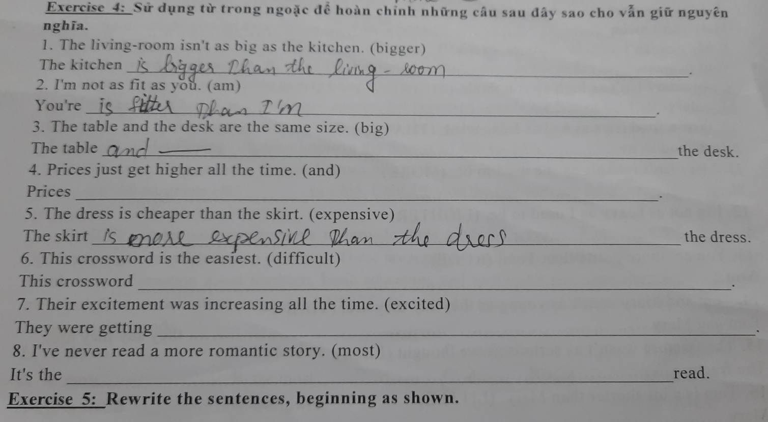 Sử dụng từ trong ngoặc để hoàn chỉnh những câu sau đây sao cho vẫn giữ nguyên 
nghĩa. 
1. The living-room isn't as big as the kitchen. (bigger) 
_ 
The kitchen 
2. I'm not as fit as you. (am) 
You're 
_. 
3. The table and the desk are the same size. (big) 
The table_ _the desk. 
4. Prices just get higher all the time. (and) 
Prices 
_. 
5. The dress is cheaper than the skirt. (expensive) 
_ 
The skirt the dress. 
6. This crossword is the easiest. (difficult) 
This crossword 
_`. 
7. Their excitement was increasing all the time. (excited) 
They were getting_ 
8. I've never read a more romantic story. (most) 
It's the _read. 
Exercise 5:_Rewrite the sentences, beginning as shown.