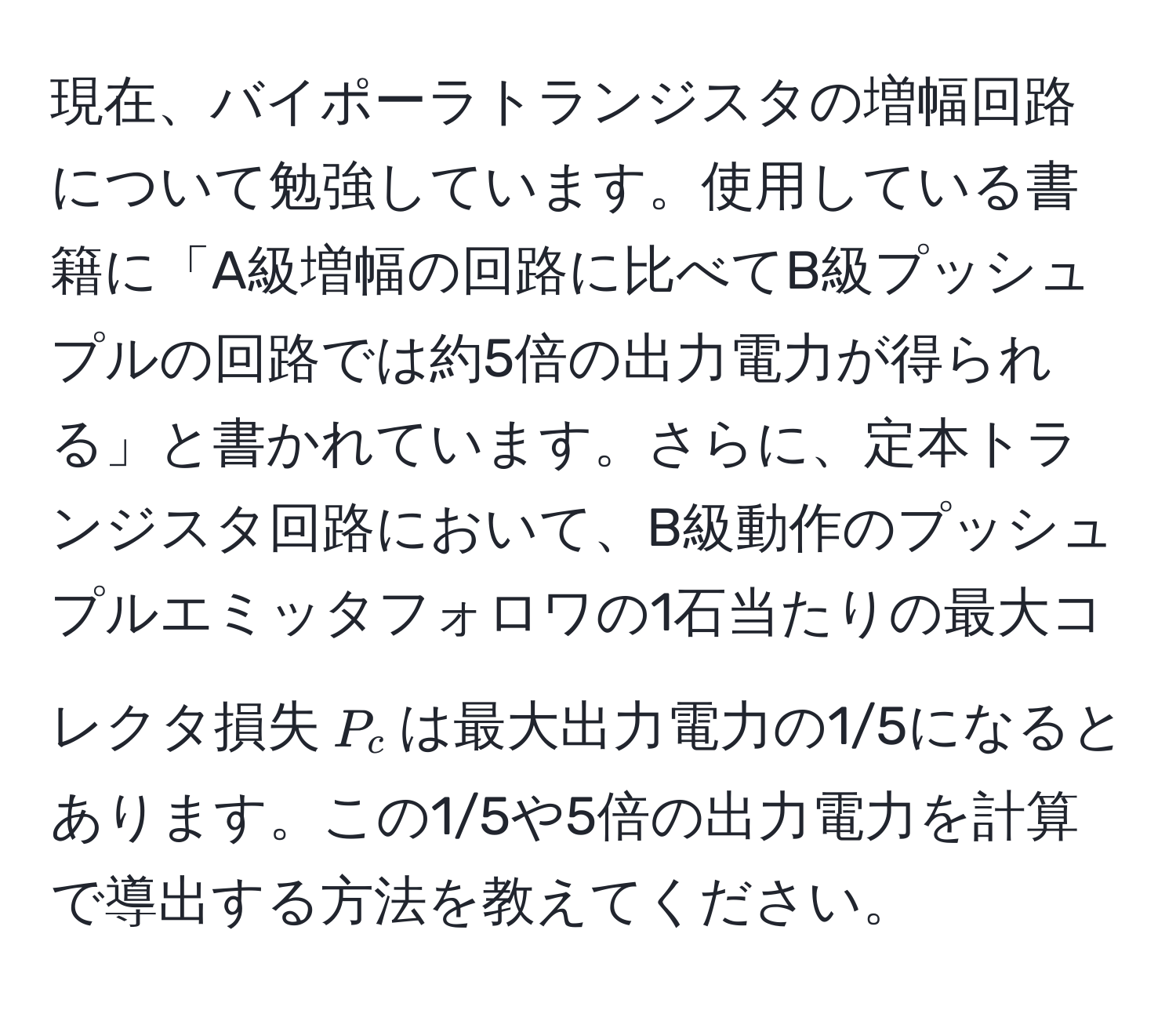 現在、バイポーラトランジスタの増幅回路について勉強しています。使用している書籍に「A級増幅の回路に比べてB級プッシュプルの回路では約5倍の出力電力が得られる」と書かれています。さらに、定本トランジスタ回路において、B級動作のプッシュプルエミッタフォロワの1石当たりの最大コレクタ損失$P_c$は最大出力電力の1/5になるとあります。この1/5や5倍の出力電力を計算で導出する方法を教えてください。