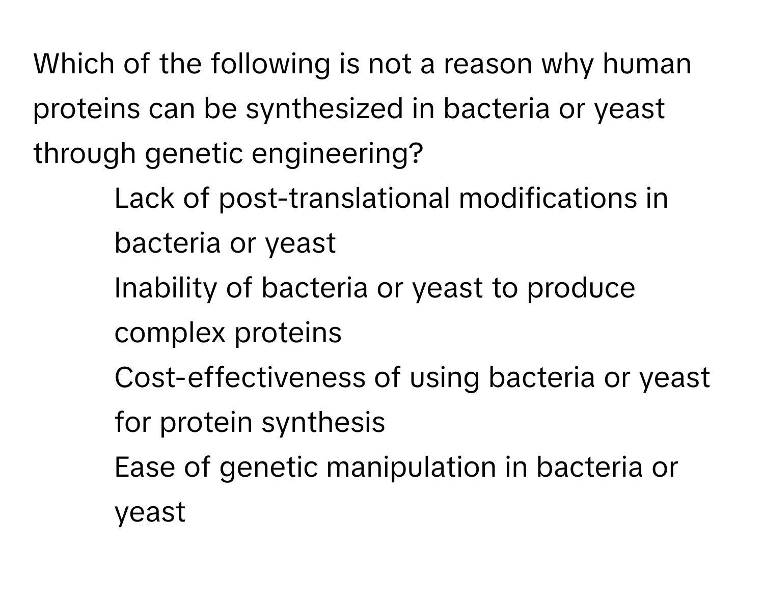 Which of the following is not a reason why human proteins can be synthesized in bacteria or yeast through genetic engineering?

1) Lack of post-translational modifications in bacteria or yeast 
2) Inability of bacteria or yeast to produce complex proteins 
3) Cost-effectiveness of using bacteria or yeast for protein synthesis 
4) Ease of genetic manipulation in bacteria or yeast