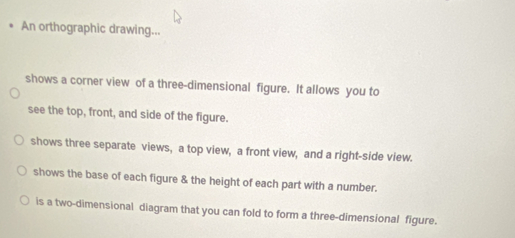 An orthographic drawing... 
shows a corner view of a three-dimensional figure. It allows you to 
see the top, front, and side of the figure. 
shows three separate views, a top view, a front view, and a right-side view. 
shows the base of each figure & the height of each part with a number. 
is a two-dimensional diagram that you can fold to form a three-dimensional figure.