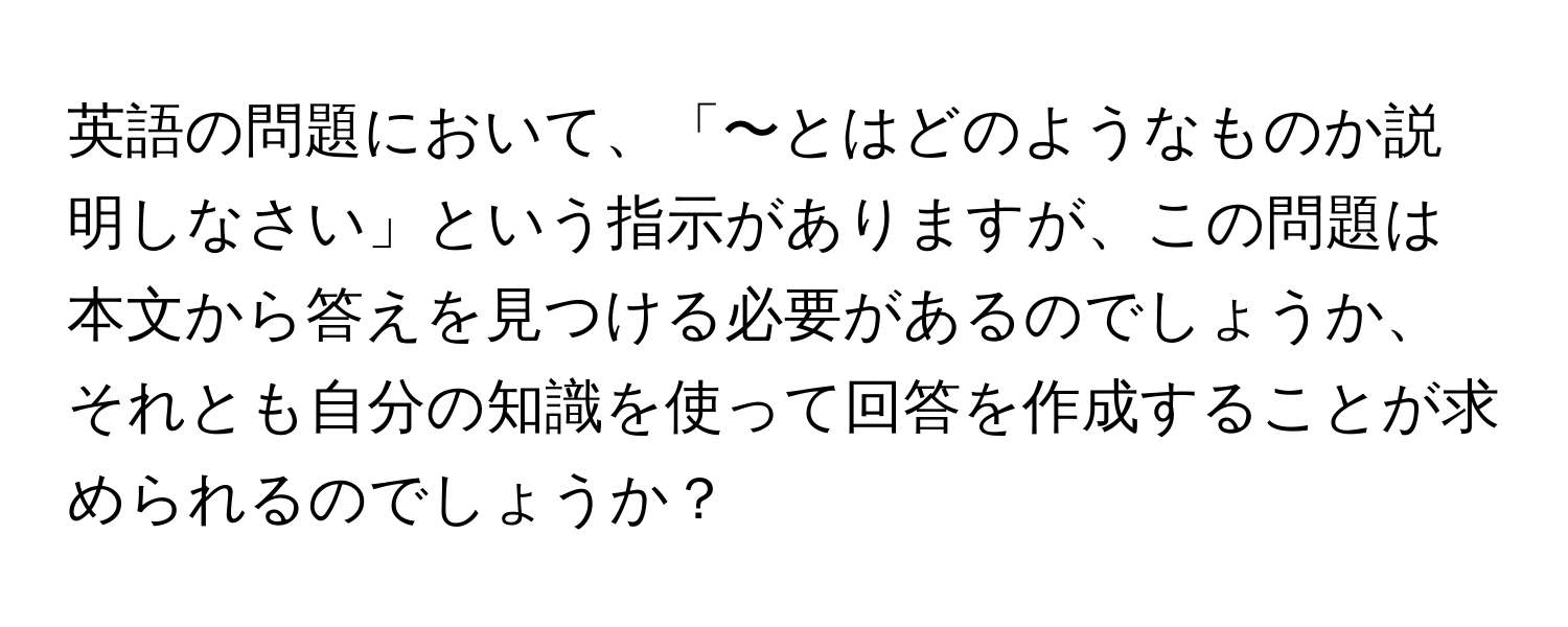 英語の問題において、「〜とはどのようなものか説明しなさい」という指示がありますが、この問題は本文から答えを見つける必要があるのでしょうか、それとも自分の知識を使って回答を作成することが求められるのでしょうか？