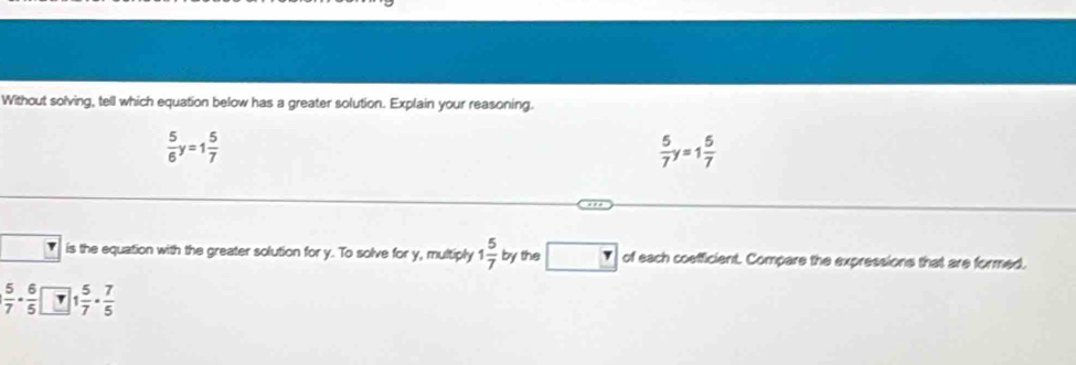 Without solving, tell which equation below has a greater solution. Explain your reasoning.
 5/6 y=1 5/7 
 5/7 y=1 5/7 
is the equation with the greater solution for y. To solve for y, multiply 1 5/7  by the □ _  of each coefficient. Compare the expressions that are formed,
| 5/7 - 6/5 | 1 5/7 ·  7/5 