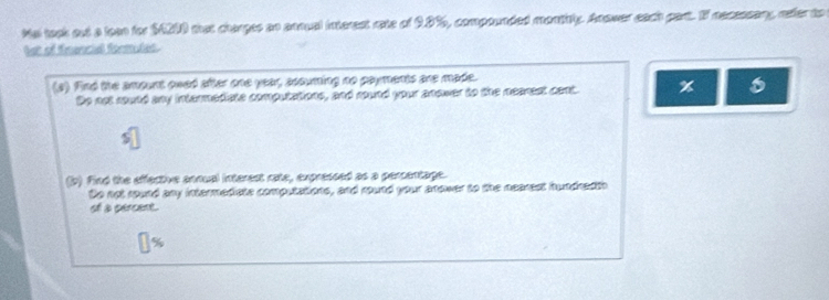 Mal took out a loon for $4200 that charges an annual interest rate of 9.8%, compounded montitly. Anower each part. If necessany, refer to
bet of fnencial formules.
(s) find the ampunt owed after one year, accuming no payments are made.
Do not routd any intermediste computations, and round your anower to the nearest cent.
(b) Find the effective annual interest rate, expressed as a percentage.
Do not sound any intermediste computations, and round your anower to the nearest hundredth
of a percent.