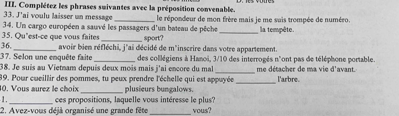 Complétez les phrases suivantes avec la préposition convenable. 
33. J’ai voulu laisser un message _le répondeur de mon frère mais je me suis trompée de numéro. 
34. Un cargo européen a sauvé les passagers d'un bateau de pêche _la tempête. 
35. Qu’est-ce que vous faites _sport? 
36. _avoir bien réfléchi, j’ai décidé de m’inscrire dans votre appartement. 
37. Selon une enquête faite _des collégiens à Hanoi, 3/10 des interrogés n'ont pas de téléphone portable. 
38. Je suis au Vietnam depuis deux mois mais j’ai encore du mal _me détacher de ma vie d’avant. 
39. Pour cueillir des pommes, tu peux prendre l'échelle qui est appuyée _l'arbre. 
0. Vous aurez le choix _plusieurs bungalows. 
1. _ces propositions, laquelle vous intéresse le plus? 
2. Avez-vous déjà organisé une grande fête _vous?