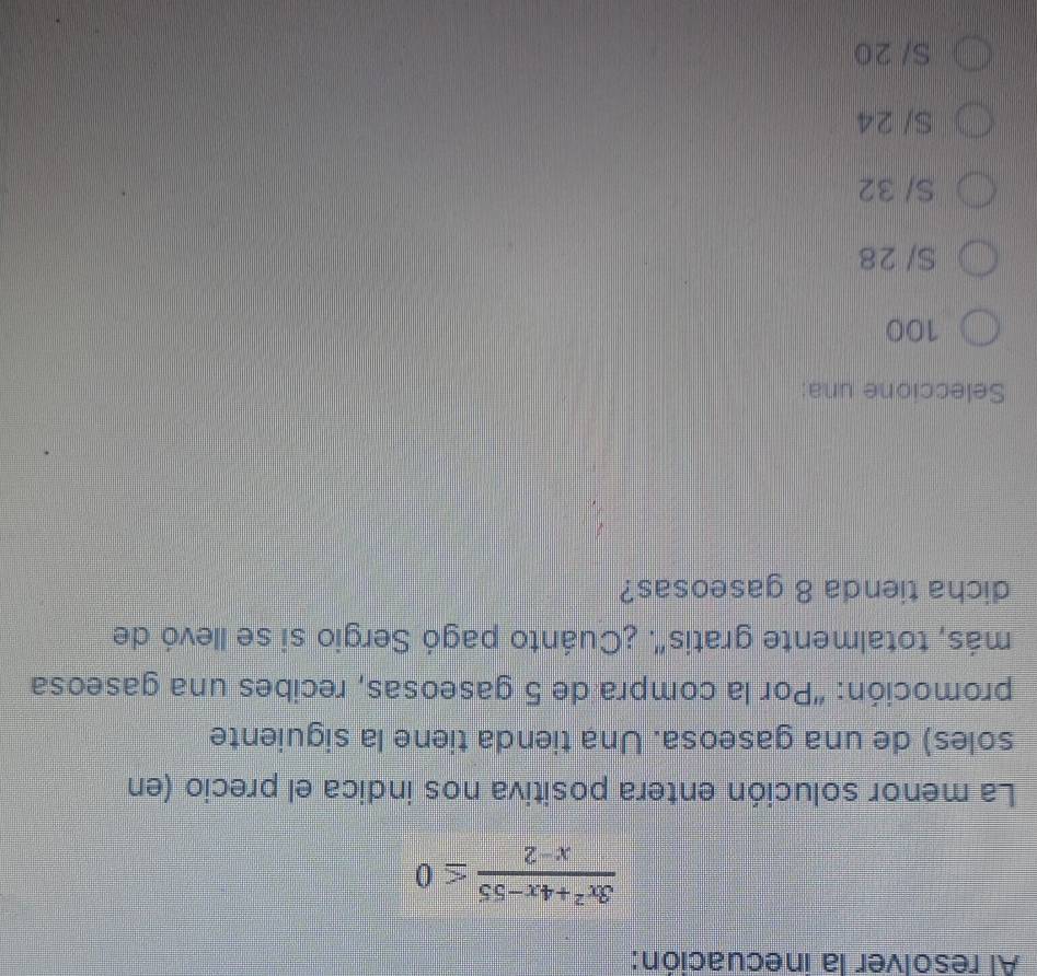 Al resolver la inecuación:
 (3x^2+4x-55)/x-2 ≤ 0
La menor solución entera positiva nos indica el precio (en
soles) de una gaseosa. Una tienda tiene la siguiente
promoción: “Por la compra de 5 gaseosas, recibes una gaseosa
más, totalmente gratis'. ¿Cuánto pagó Sergio si se llevó de
dicha tienda 8 gaseosas?
Seleccione una:
100
S/ 28
S/ 32
S/ 24
S/ 20