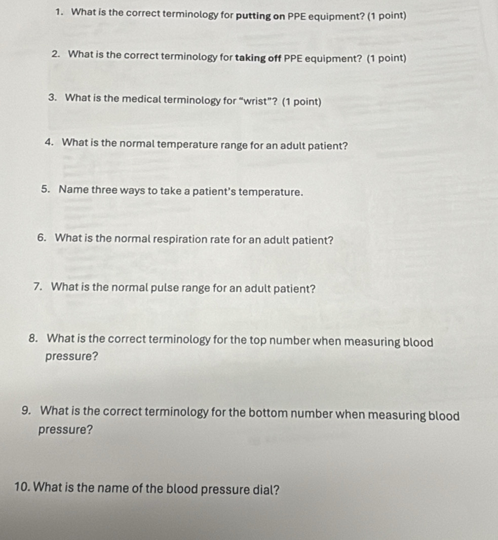 What is the correct terminology for putting on PPE equipment? (1 point) 
2. What is the correct terminology for taking off PPE equipment? (1 point) 
3. What is the medical terminology for “wrist”? (1 point) 
4. What is the normal temperature range for an adult patient? 
5. Name three ways to take a patient’s temperature. 
6. What is the normal respiration rate for an adult patient? 
7. What is the normal pulse range for an adult patient? 
8. What is the correct terminology for the top number when measuring blood 
pressure? 
9. What is the correct terminology for the bottom number when measuring blood 
pressure? 
10. What is the name of the blood pressure dial?