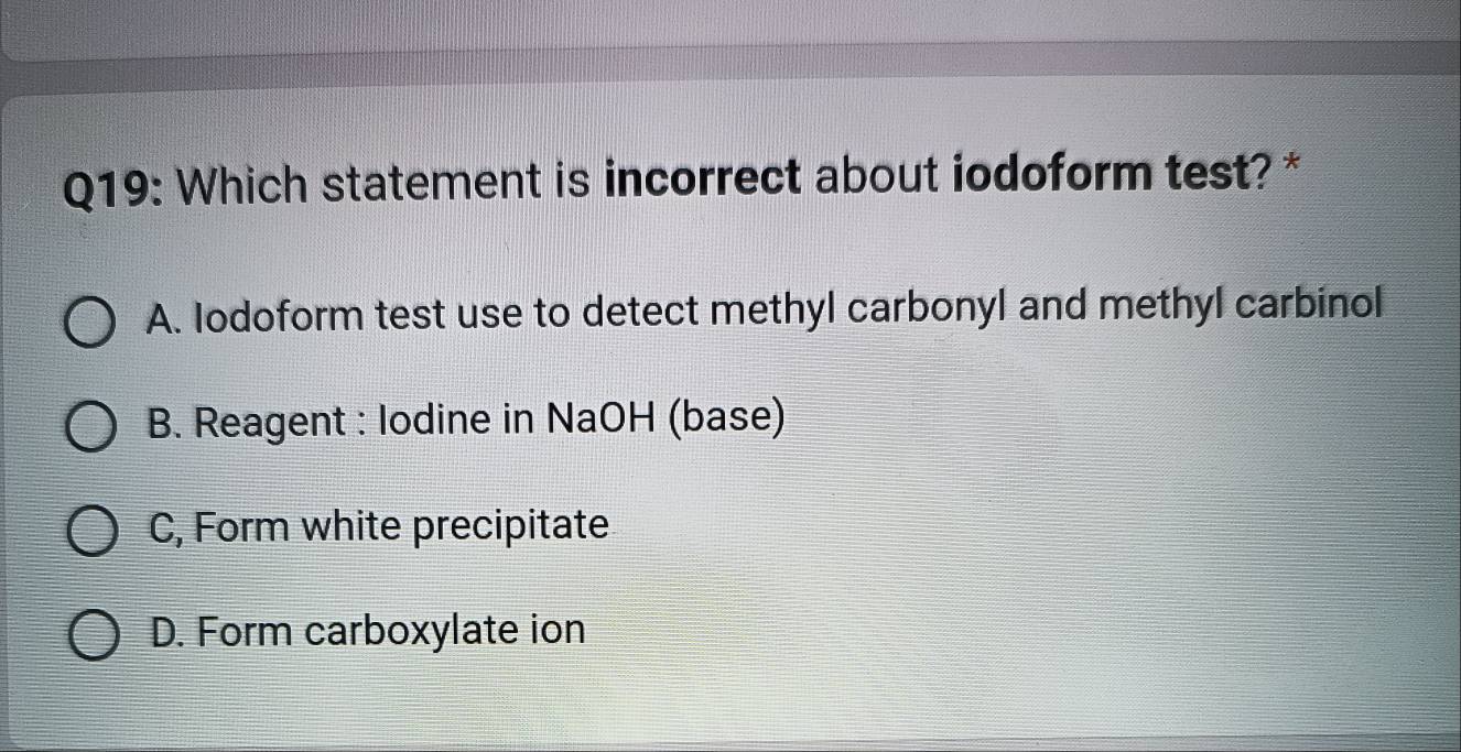 Which statement is incorrect about iodoform test? *
A. Iodoform test use to detect methyl carbonyl and methyl carbinol
B. Reagent : lodine in NaOH (base)
C, Form white precipitate
D. Form carboxylate ion