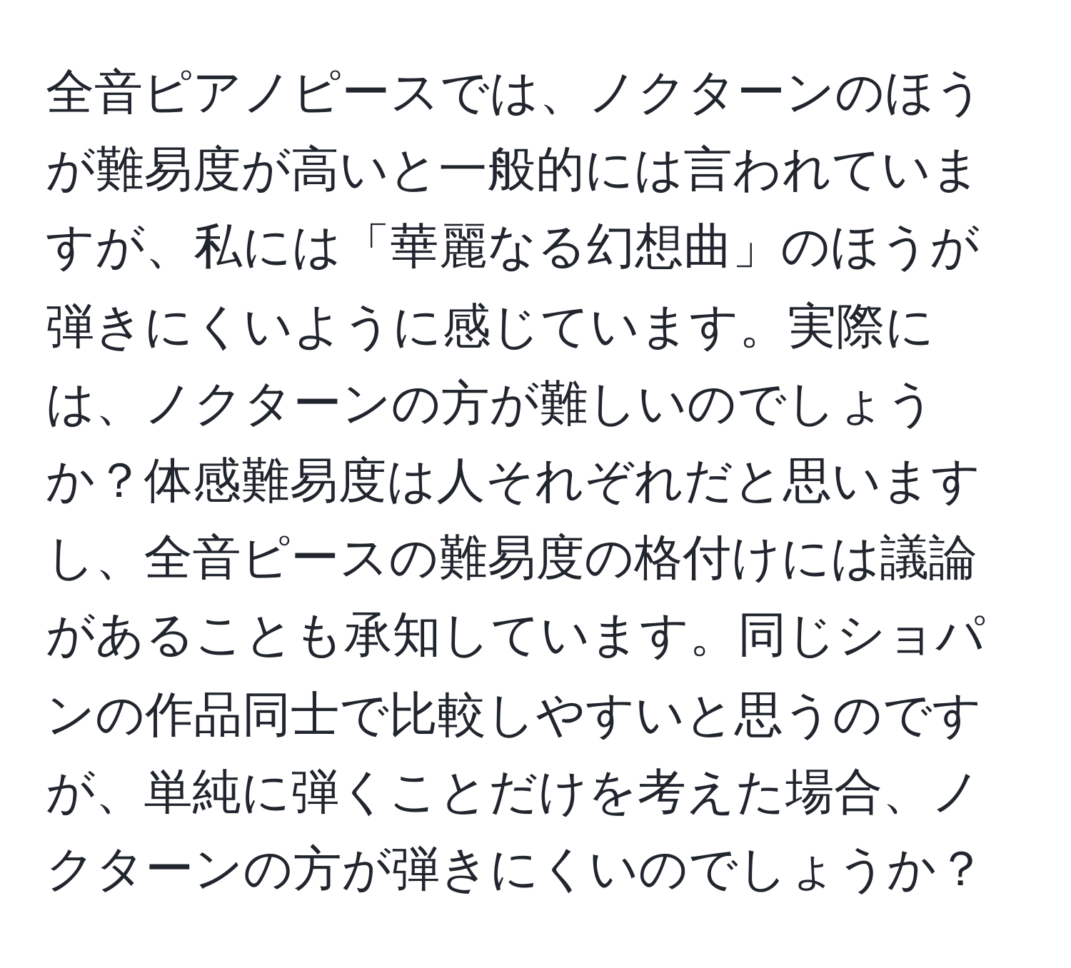 全音ピアノピースでは、ノクターンのほうが難易度が高いと一般的には言われていますが、私には「華麗なる幻想曲」のほうが弾きにくいように感じています。実際には、ノクターンの方が難しいのでしょうか？体感難易度は人それぞれだと思いますし、全音ピースの難易度の格付けには議論があることも承知しています。同じショパンの作品同士で比較しやすいと思うのですが、単純に弾くことだけを考えた場合、ノクターンの方が弾きにくいのでしょうか？