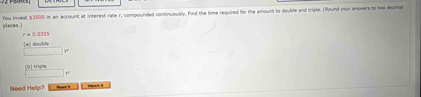 You invest $3500 in an account at interest rate r, compounded continuously. Find the time required for the amount to double and triple. (Round your answers to two decimal 
places.)
r=0.0355
(a) double
yr
(b) triple 
yr 
Need Help? Read it Waich it