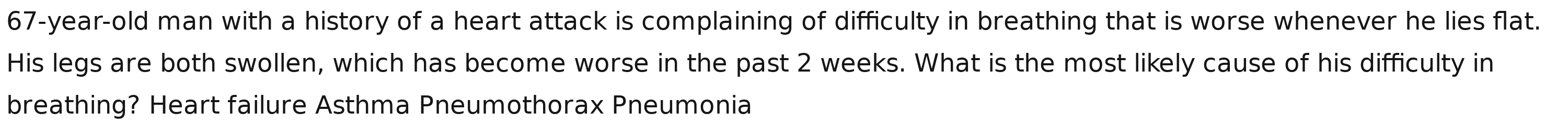 67-year-old man with a history of a heart attack is complaining of difficulty in breathing that is worse whenever he lies flat.
His legs are both swollen, which has become worse in the past 2 weeks. What is the most likely cause of his difficulty in
breathing? Heart failure Asthma Pneumothorax Pneumonia