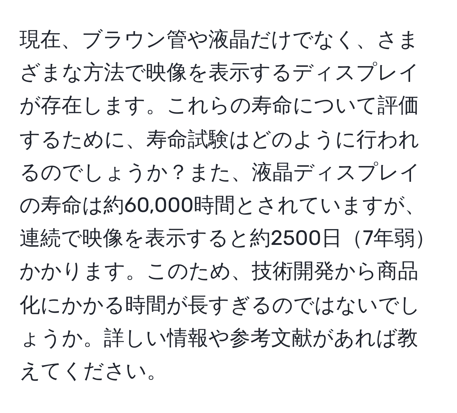 現在、ブラウン管や液晶だけでなく、さまざまな方法で映像を表示するディスプレイが存在します。これらの寿命について評価するために、寿命試験はどのように行われるのでしょうか？また、液晶ディスプレイの寿命は約60,000時間とされていますが、連続で映像を表示すると約2500日7年弱かかります。このため、技術開発から商品化にかかる時間が長すぎるのではないでしょうか。詳しい情報や参考文献があれば教えてください。