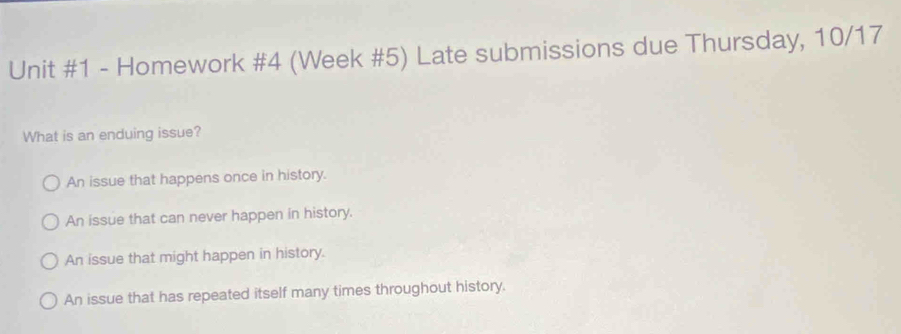 Homework #4 (Week #5) Late submissions due Thursday, 10/17
What is an enduing issue?
An issue that happens once in history.
An issue that can never happen in history.
An issue that might happen in history.
An issue that has repeated itself many times throughout history.