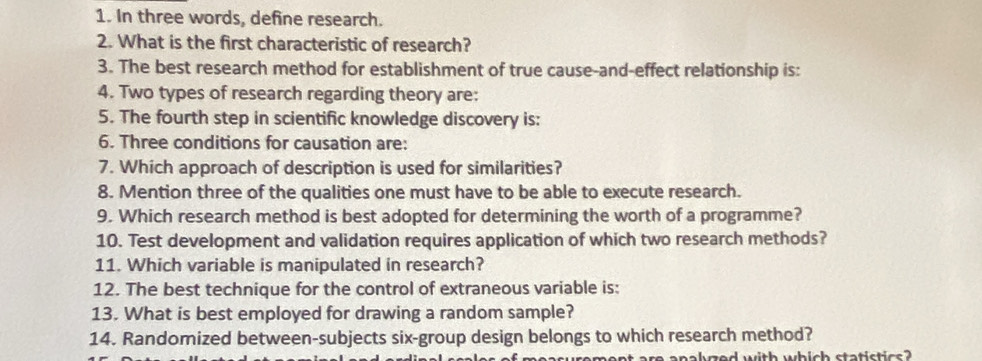 In three words, define research. 
2. What is the first characteristic of research? 
3. The best research method for establishment of true cause-and-effect relationship is: 
4. Two types of research regarding theory are: 
5. The fourth step in scientific knowledge discovery is: 
6. Three conditions for causation are: 
7. Which approach of description is used for similarities? 
8. Mention three of the qualities one must have to be able to execute research. 
9. Which research method is best adopted for determining the worth of a programme? 
10. Test development and validation requires application of which two research methods? 
11. Which variable is manipulated in research? 
12. The best technique for the control of extraneous variable is: 
13. What is best employed for drawing a random sample? 
14. Randomized between-subjects six-group design belongs to which research method? 
re analyzed with which statistics ?