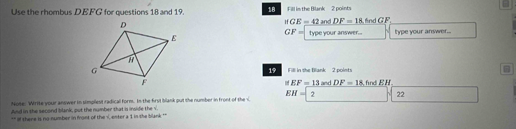 41 
18 
Use the rhombus DEFG for questions 18 and 19. Fill in the Blank 2 points
ifGE=422 and DF=18 ,find GF.
GF= type your answer... type your answer... 
Fill in the Blank 2 points m
19
and DF=18 fnd EH
If EF=13
EH= 2 
22 
Note: Write your answer in simplest radical form. In the first blank put the number in front of the √, 
And in the second blank, put the number that is inside the √. 
** If there is no number in front of the √, enter a 1 in the blank **