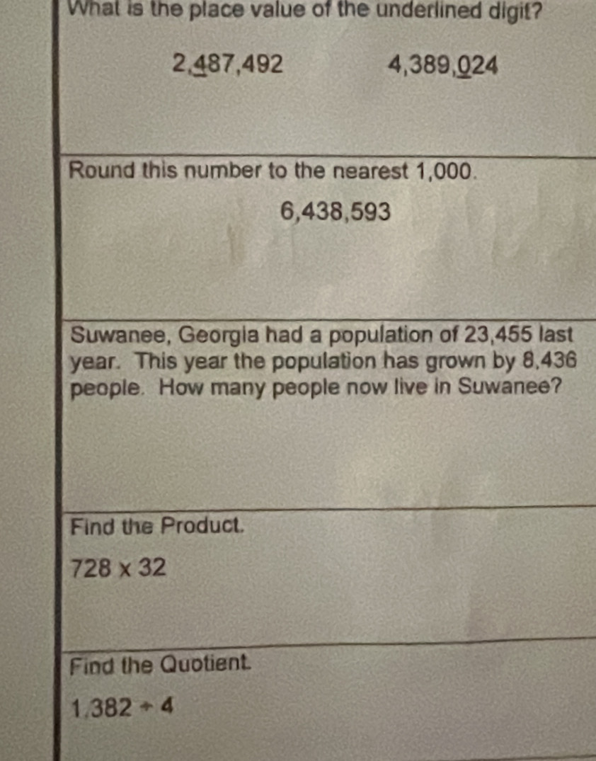 What is the place value of the underlined digit?
2,487,492 4,389,024
Round this number to the nearest 1,000.
6,438,593
Suwanee, Georgia had a population of 23,455 last
year. This year the population has grown by 8,436
people. How many people now live in Suwanee? 
Find the Product.
728* 32
Find the Quotient.
1.382/ 4