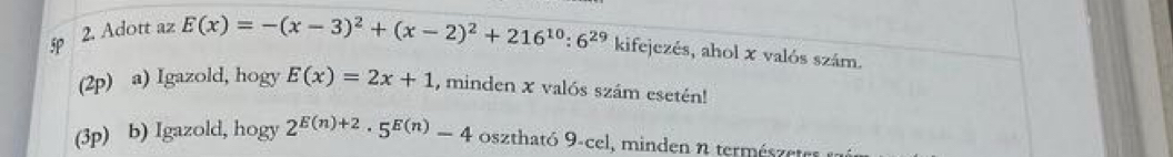 5 2. Adott az E(x)=-(x-3)^2+(x-2)^2+216^(10):6^(29) kifejezés, ahol x valós szám. 
(2p) a) Igazold, hogy E(x)=2x+1 , minden x valós szám esetén! 
(3p) b) Igazold, hogy 2^(E(n)+2)· 5^(E(n))-4 osztható 9-cel, minden n természete