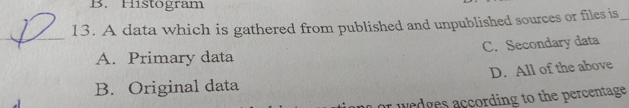 Histogram
13. A data which is gathered from published and unpublished sources or files is_
_
C. Secondary data
A. Primary data
D. All of the above
B. Original data
or wedges according to the percentage.
