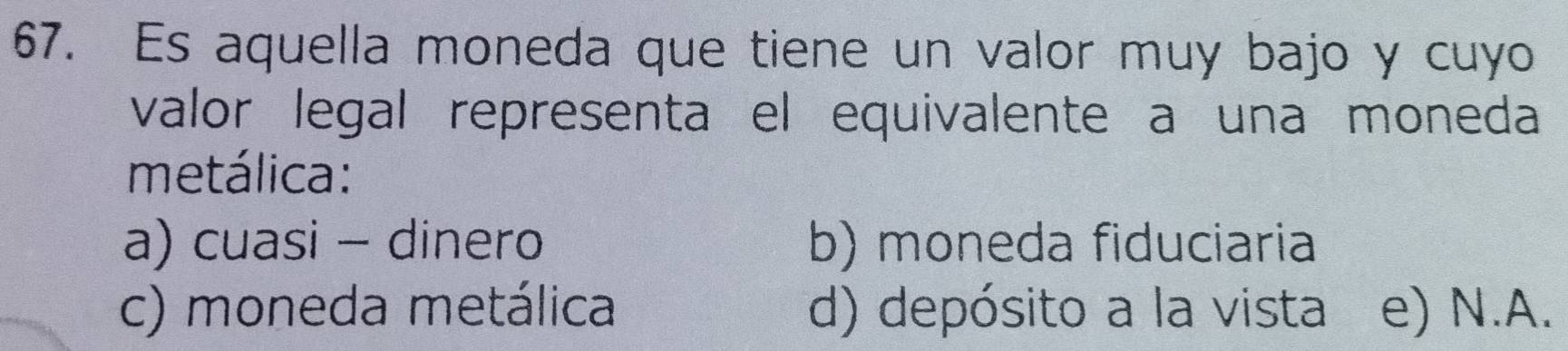 Es aquella moneda que tiene un valor muy bajo y cuyo
valor legal representa el equivalente a una moneda
metálica:
a) cuasi - dinero b) moneda fiduciaria
c) moneda metálica d) depósito a la vista e) N.A.