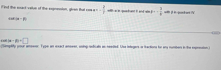 Find the exact value of the expression, given that cos alpha =- 2/7  , with α in quadrant II and sin beta =- 3/8  , with βin quadrant IV.
cot (alpha -beta )
cot (alpha -beta )=□
(Simplify your answer. Type an exact answer, using radicals as needed. Use integers or fractions for any numbers in the expression.)