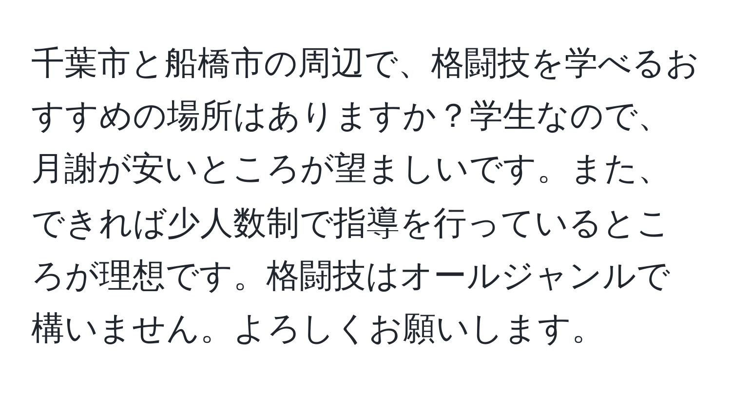 千葉市と船橋市の周辺で、格闘技を学べるおすすめの場所はありますか？学生なので、月謝が安いところが望ましいです。また、できれば少人数制で指導を行っているところが理想です。格闘技はオールジャンルで構いません。よろしくお願いします。