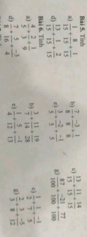 Tính 
a)  1/15 + 8/15 + 1/15   7/8 + (-3)/8 + 1/8  c)  13/15 + 11/15 + 14/15 
b) 
d)  13/15 + 1/15 + 2/15   3/5 + (-2)/5 + (-1)/5  g)  87/100 + (-21)/100 + 77/100 
e) 
Bài 6. Tinh 
a)  4/5 + 2/3 + 1/9 
b)  3/7 + 11/14 + 19/28  c)  1/2 + 1/7 + (-1)/5 
d)  7/8 + 5/16 + (-3)/4  e)  1/4 + 5/12 + (-1)/13  g)  2/3 + 3/8 + (-5)/12 