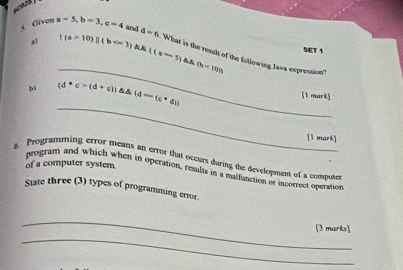 sCO28 
a) |(a>10)||(b
SET 1 
5 Given a=5, b=3, c=4 and d=6 What is the result of the following Java expression 
_ ∠ B. (b<10))
_ 
b) (d· c>(d+c)) (d-(c· d))
[1 mark] 
[1 mark] 
6 Programming error means an error that occurs during the development of a computer 
of a computer system 
program and which when in operation, results in a malfunction or incorrect operation 
State three (3) types of programming error. 
_ 
_ 
[3 marks]