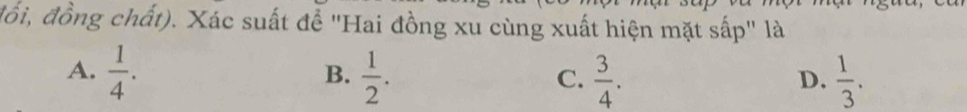 đổồi, đồng chất). Xác suất để "Hai đồng xu cùng xuất hiện mặt sấp" là
A.  1/4 .  1/2 .  3/4 .  1/3 . 
B.
C.
D.