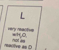 L
very reactive
w/H_2O,
not as
reactive as D