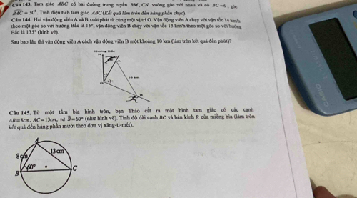 Cầu 143, Tam giác ABC có hai đường trung tuyên BM,CN vuờng gốc với nau và có BC=6 * - gốc
widehat BAC=30° *  Tính điện tích tam giác ABC (Kết quả làm tròn đến hàng phần chục).
Câu 144. Hai vận động viên A và B xuất phát từ cùng một vị trí O. Vận động viên A chay với vận tốc 14 kyt
Bắc là theo một gốc so với hướng Bắc là (hinh vě). 15° , vận động viên B chạy với vậm tốc 13 km/h theo một góc so với hướng
135°
Sau bao lầu thi vận động viên A cách vận động viên B một khoảng 10 km (làm tròn kết quả đến phút)?
Câu 145.Từ một tầm bào hình tròn, bạn Thảo cắt ra một hình tam giác có các canh
AB=8cm,AC=13cm. nd overline B=60° (như hình vẽ). Tính độ dài cạnh BC và bán kính R của miềng bìa (làm tròn
kết quả đến hàng phần mười theo đơn vị xăng-ti-mét).