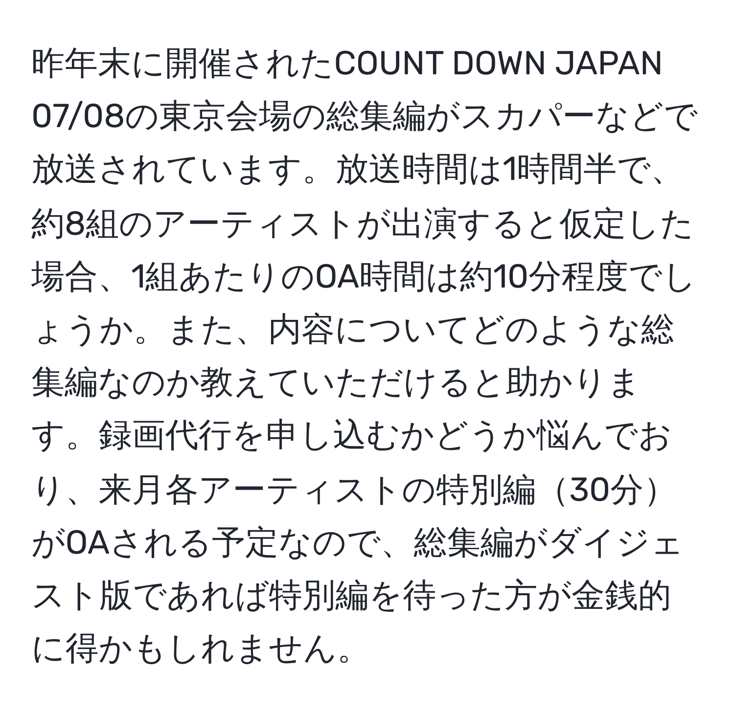 昨年末に開催されたCOUNT DOWN JAPAN 07/08の東京会場の総集編がスカパーなどで放送されています。放送時間は1時間半で、約8組のアーティストが出演すると仮定した場合、1組あたりのOA時間は約10分程度でしょうか。また、内容についてどのような総集編なのか教えていただけると助かります。録画代行を申し込むかどうか悩んでおり、来月各アーティストの特別編30分がOAされる予定なので、総集編がダイジェスト版であれば特別編を待った方が金銭的に得かもしれません。