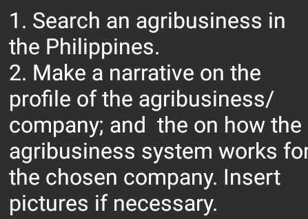 Search an agribusiness in 
the Philippines. 
2. Make a narrative on the 
profile of the agribusiness/ 
company; and the on how the 
agribusiness system works for 
the chosen company. Insert 
pictures if necessary.