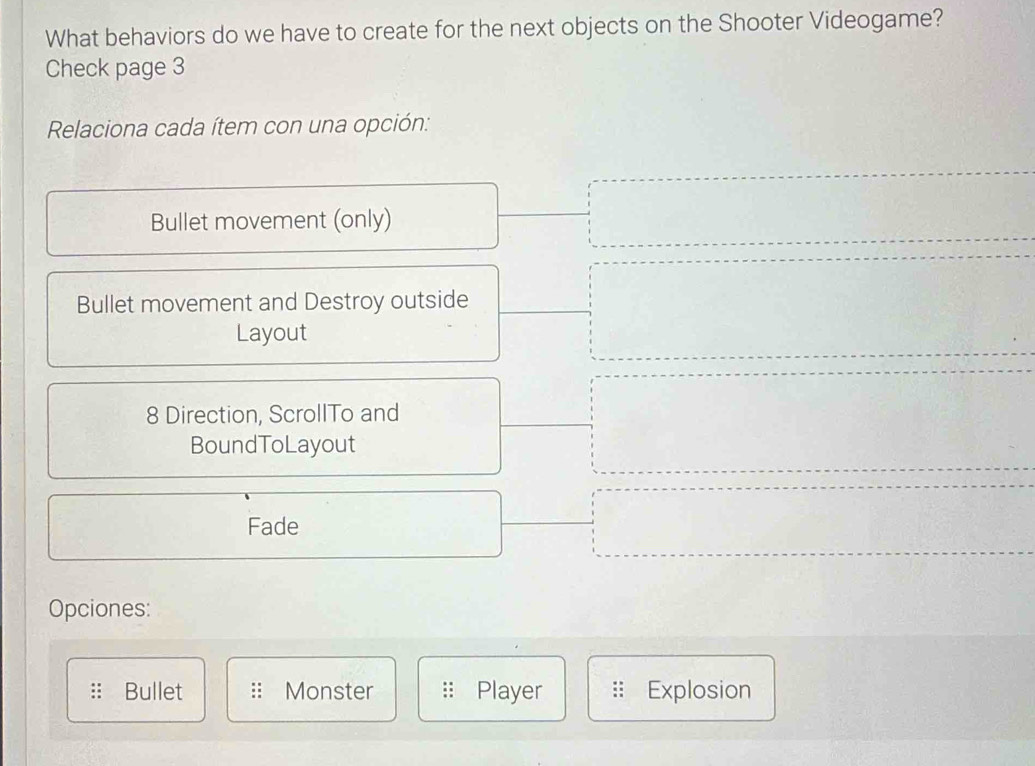 What behaviors do we have to create for the next objects on the Shooter Videogame? 
Check page 3 
Relaciona cada ítem con una opción: 
Bullet movement (only) 
Bullet movement and Destroy outside 
Layout 
8 Direction, ScrollTo and 
BoundToLayout 
Fade 
Opciones: 
:: Bullet Monster Player Explosion