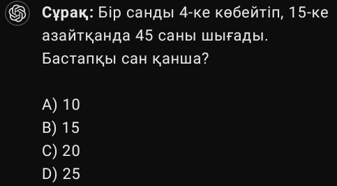 Сγрак: Бір санды 4 -ке кθбейтіπ, 15 -ке
aзайтканда 45 саныι Шыfады.
Бacтапкы сан канша?
A) 10
B) 15
C) 20
D) 25