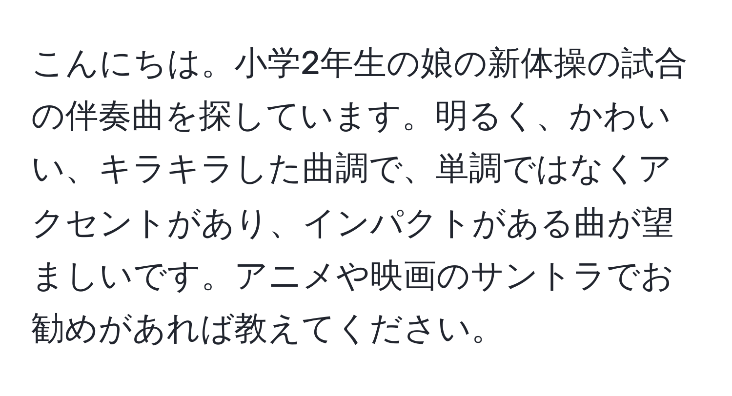 こんにちは。小学2年生の娘の新体操の試合の伴奏曲を探しています。明るく、かわいい、キラキラした曲調で、単調ではなくアクセントがあり、インパクトがある曲が望ましいです。アニメや映画のサントラでお勧めがあれば教えてください。