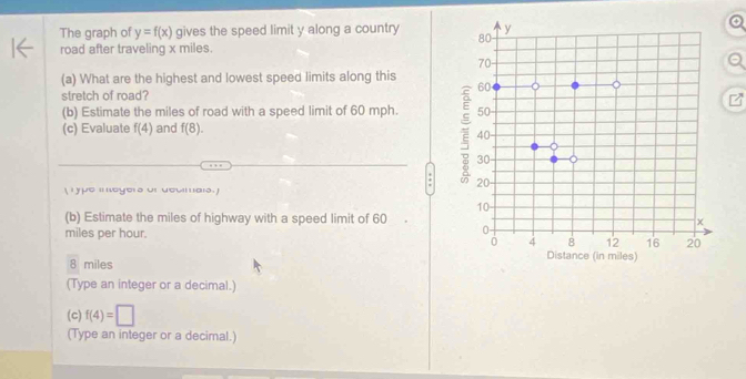 The graph of y=f(x) gives the speed limit y along a country 
road after traveling x miles. 
(a) What are the highest and lowest speed limits along this 
stretch of road? 
(b) Estimate the miles of road with a speed limit of 60 mph. 
(c) Evaluate f(4) and f(8). 
ype in egers or deumais. 
: 
(b) Estimate the miles of highway with a speed limit of 60
miles per hour.
8 miles
(Type an integer or a decimal.) 
(c) f(4)=□
(Type an integer or a decimal.)