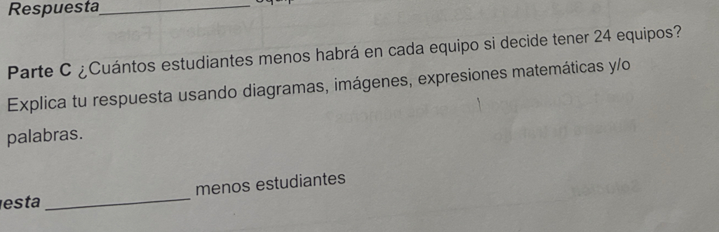 Respuesta_ 
Parte C ¿Cuántos estudiantes menos habrá en cada equipo si decide tener 24 equipos? 
Explica tu respuesta usando diagramas, imágenes, expresiones matemáticas y/o 
palabras. 
menos estudiantes 
esta 
_