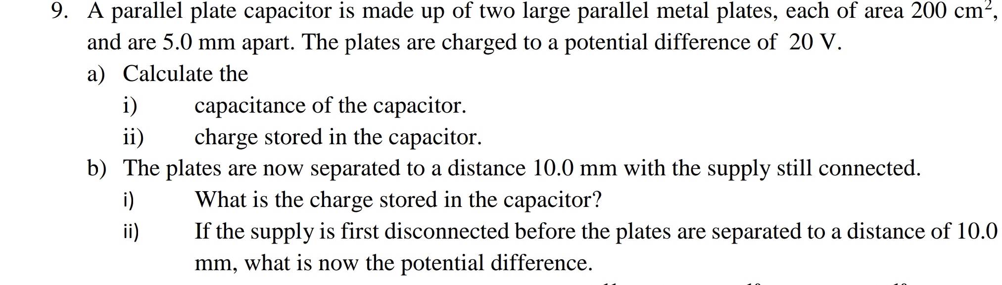 A parallel plate capacitor is made up of two large parallel metal plates, each of area 200cm^2 a 
and are 5.0 mm apart. The plates are charged to a potential difference of 20 V. 
a) Calculate the 
i) capacitance of the capacitor. 
ii) charge stored in the capacitor. 
b) The plates are now separated to a distance 10.0 mm with the supply still connected. 
i) What is the charge stored in the capacitor? 
ii) If the supply is first disconnected before the plates are separated to a distance of 10.0
mm, what is now the potential difference.