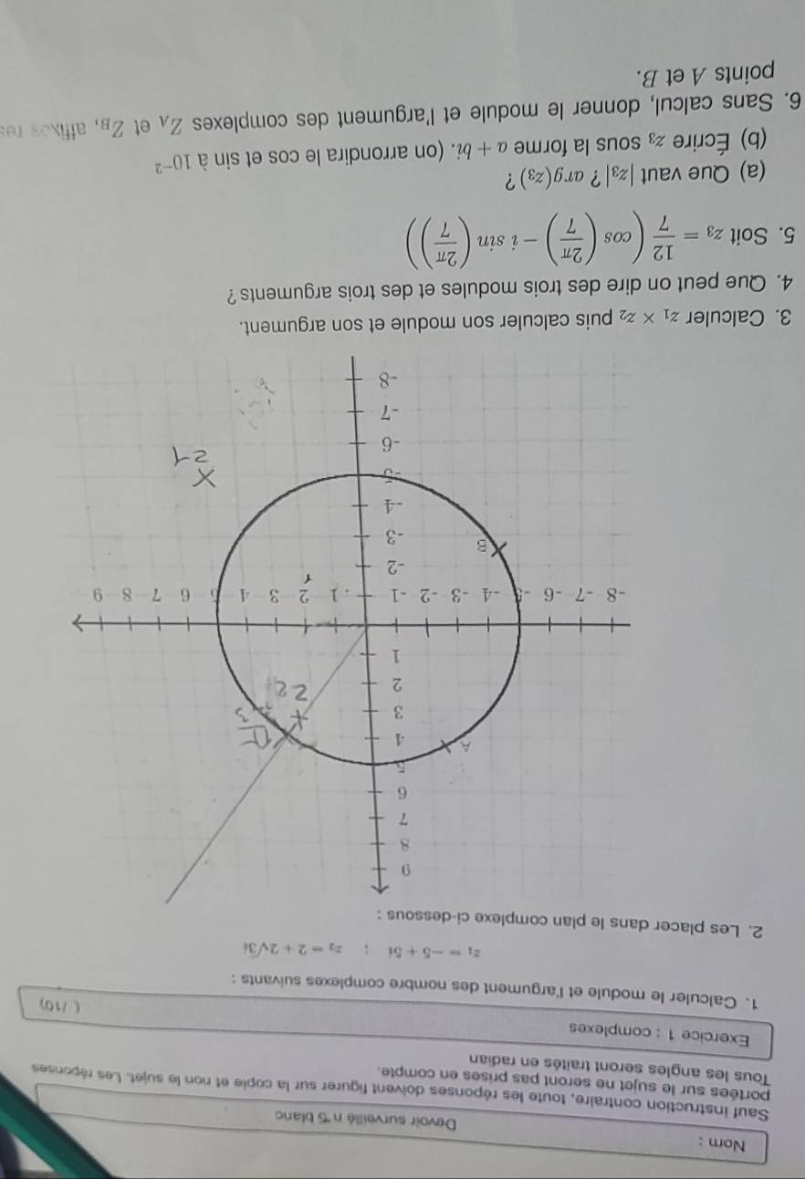 Nom : Devoir surveillé n ''5 blano 
Sauf instruction contraire, toute les réponses doivent figurer sur la copie et non le sujet. Les réponses 
portées sur le sujet ne seront pas prises en compte. 
Tous les angles seront traités en radian 
Exercice 1 : complexes 
( /10) 
1. Calculer le module et l'argument des nombre complexes suivants :
z_1=-5+5i; z_2=2+2sqrt(3)i
2. Les placer dans le plan complex 
3. Calculer z_1* z_2 puis calculer son module et son argument. 
4. Que peut on dire des trois modules et des trois arguments ? 
5. Soit z_3= 12/7 (cos ( 2π /7 )-isin ( 2π /7 ))
(a) Que vaut |z_3| ? ar g(z_3) ? 
(b) Écrire z_3 sous la forme a+bi. (on arrondira le cos et sin à 10^(-2)
6. Sans calcul, donner le module et l'argument des complexes Z_A et Z_B , affixos res 
points A et B.