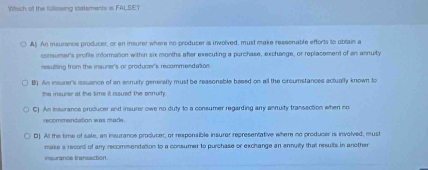 Which of the following statements is FALSE?
A) An insurance producer, or an insurer where no producer is involved, must make reasonable efforts to obtain a
consumer's profile information within six months after executing a purchase, exchange, or replacement of an annuity
resulling from the insurer's or producer's recommendation
B) An insurer's issuance of an annuity generally must be reasonable based on all the circumstances actually known to
the insurer at the time it issued the annuity.
C) An insurance producer and insurer owe no duty to a consumer regarding any annuity transaction when no
recommendation was made.
D) At the time of sale, an insurance producer, or responsible insurer representative where no producer is involved, must
make a record of any recommendation to a consumer to purchase or exchange an annuity that results in another
insurance transaction