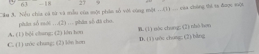 63 -I 8 27 9
Cầu 3. Nếu chia cả từ và mẫu của một phân số với cùng một ...(1) ... của chúng thi ta được một
phân số mới ...(2) ... phân số đã cho,
A. (1) bội chung; (2) lớn hơn B. (1) uớc chung; (2) nhô hơn
C. (1) ước chung; (2) lớn hơn D. (1) tớe chang; (2) bāng